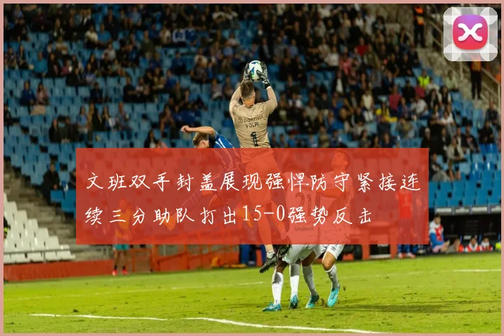 文班双手封盖展现强悍防守紧接连续三分助队打出15-0强势反击