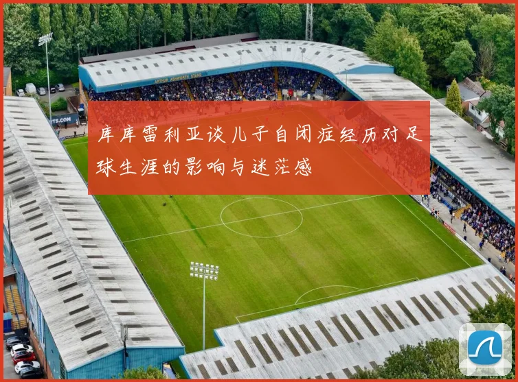 库库雷利亚谈儿子自闭症经历对足球生涯的影响与迷茫感
