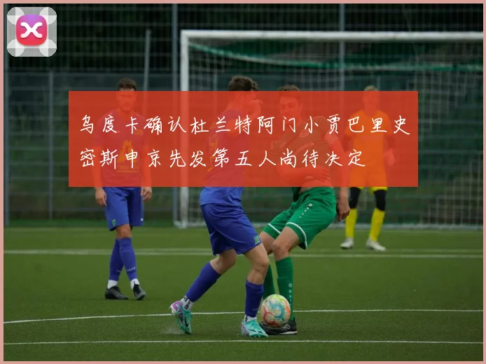 乌度卡确认杜兰特阿门小贾巴里史密斯申京先发第五人尚待决定