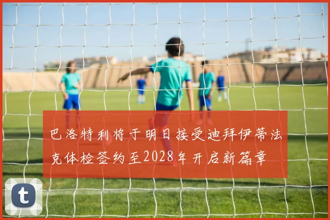 巴洛特利将于明日接受迪拜伊蒂法克体检签约至2028年开启新篇章