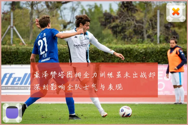 豪泽赞塔图姆全力训练虽未出战却深刻影响全队士气与表现