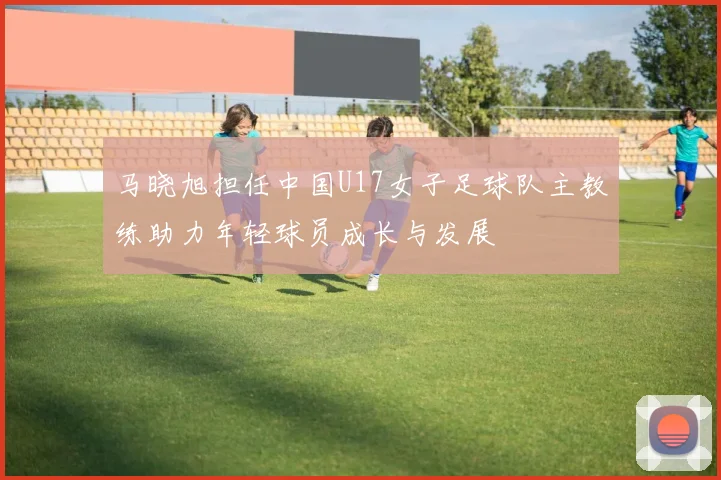 马晓旭担任中国U17女子足球队主教练助力年轻球员成长与发展